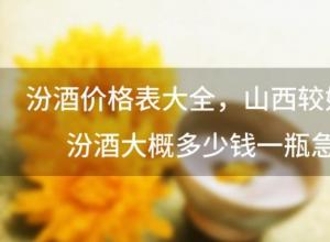 汾酒价格表大全 山西较好的汾酒大概多少钱一瓶急 汾酒价格表大全 山西较好的汾酒大概多少钱一瓶急
