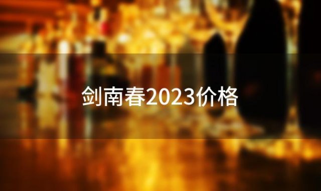 剑南春2023价格(2023剑南春回收价)