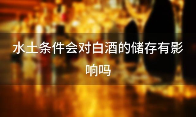 水土条件会对白酒的储存有影响吗「气候对酿造白酒有多大影响」 ...