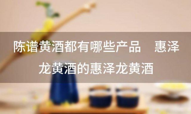 陈谱黄酒都有哪些产品 惠泽龙黄酒的惠泽龙黄酒
