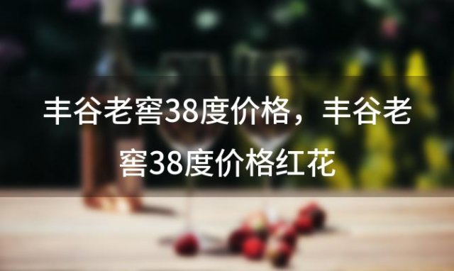 丰谷老窖38度价格？丰谷老窖38度价格红花