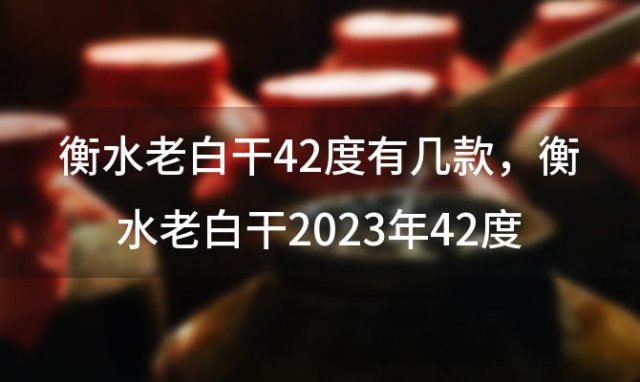 衡水老白干42度有几款，衡水老白干2023年42度还能喝吗