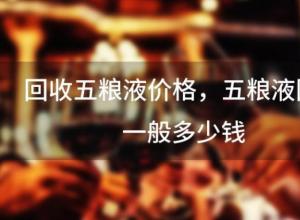 回收五粮液价格,五粮液回收一般多少钱 回收五粮液价格,五粮液回收一般多少钱