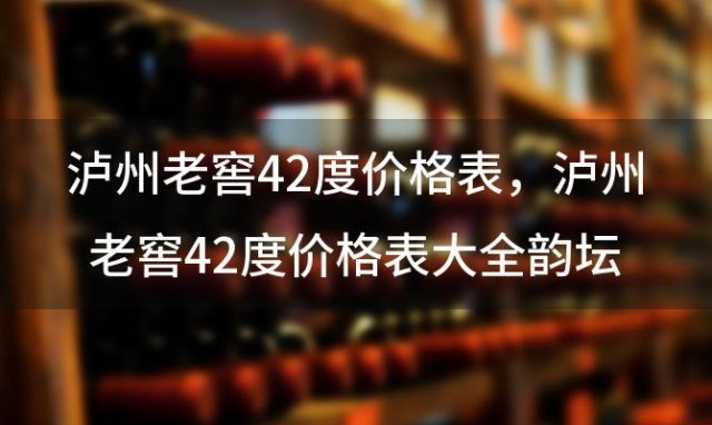 泸州老窖42度价格表？泸州老窖42度价格表大全韵坛