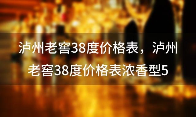 泸州老窖38度价格表，泸州老窖38度价格表浓香型500ml多少钱一瓶 ...