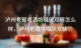 泸州老窖老酒坊福庆双辉怎么样，泸州老酒坊福庆双辉价格