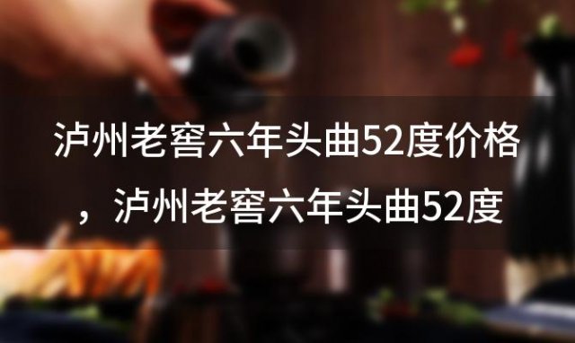 泸州老窖六年头曲52度价格？泸州老窖六年头曲52度价格铁盒怎么区分真假 ...