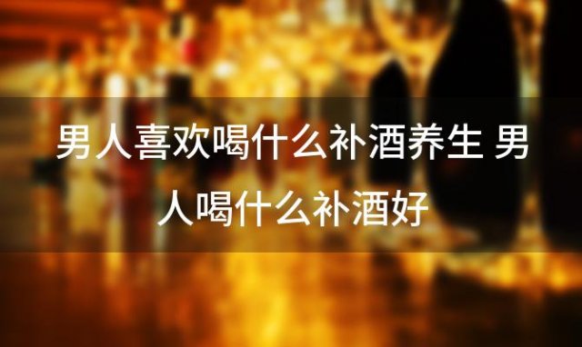 男人喜欢喝什么补酒养生 男人喝什么补酒好