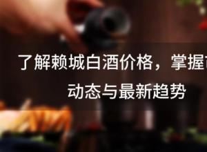 了解赖城白酒价格,掌握市场动态与最新趋势 了解赖城白酒价格,掌握市场动态与最新趋势