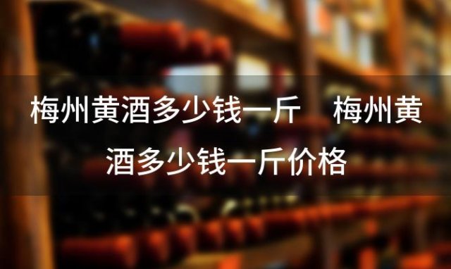 梅州黄酒多少钱一斤 梅州黄酒多少钱一斤价格