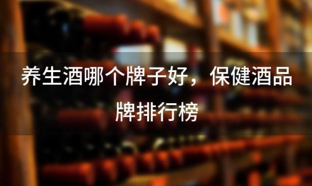 养生酒哪个牌子好，保健酒品牌排行榜