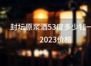 封坛原浆酒53度多少钱一瓶2023价格 封坛原浆酒53度多少钱一瓶2023价格