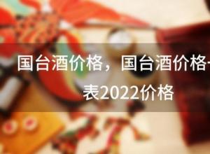 国台酒价格，国台酒价格一览表2022价格