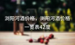 浏阳河酒价格，浏阳河酒价格一览表42度