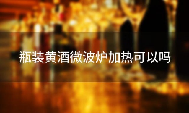 瓶装黄酒微波炉加热可以吗「黄酒可以加热喝吗」