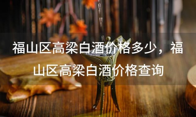 福山区高梁白酒价格多少，福山区高梁白酒价格查询