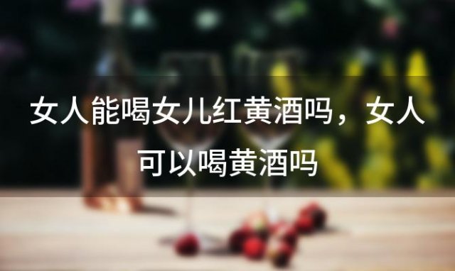 女人能喝女儿红黄酒吗 女人可以喝黄酒吗