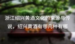 浙江绍兴黄酒文化的来源与传说，绍兴黄酒有哪几种有哪些特点 ...