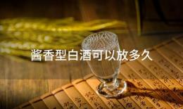 酱香型白酒可以放多久(酱香型白酒放多久好喝)